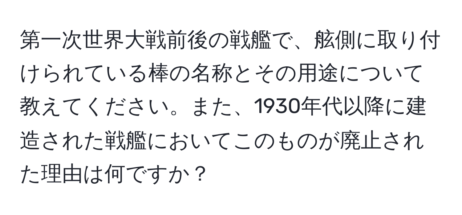 第一次世界大戦前後の戦艦で、舷側に取り付けられている棒の名称とその用途について教えてください。また、1930年代以降に建造された戦艦においてこのものが廃止された理由は何ですか？