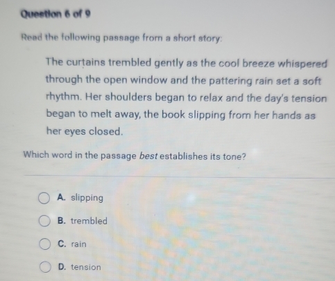 Read the following passage from a short story:
The curtains trembled gently as the cool breeze whispered
through the open window and the pattering rain set a soft
rhythm. Her shoulders began to relax and the day's tension
began to melt away, the book slipping from her hands as
her eyes closed.
Which word in the passage best establishes its tone?
A. slipping
B. trembled
C. rain
D. tension