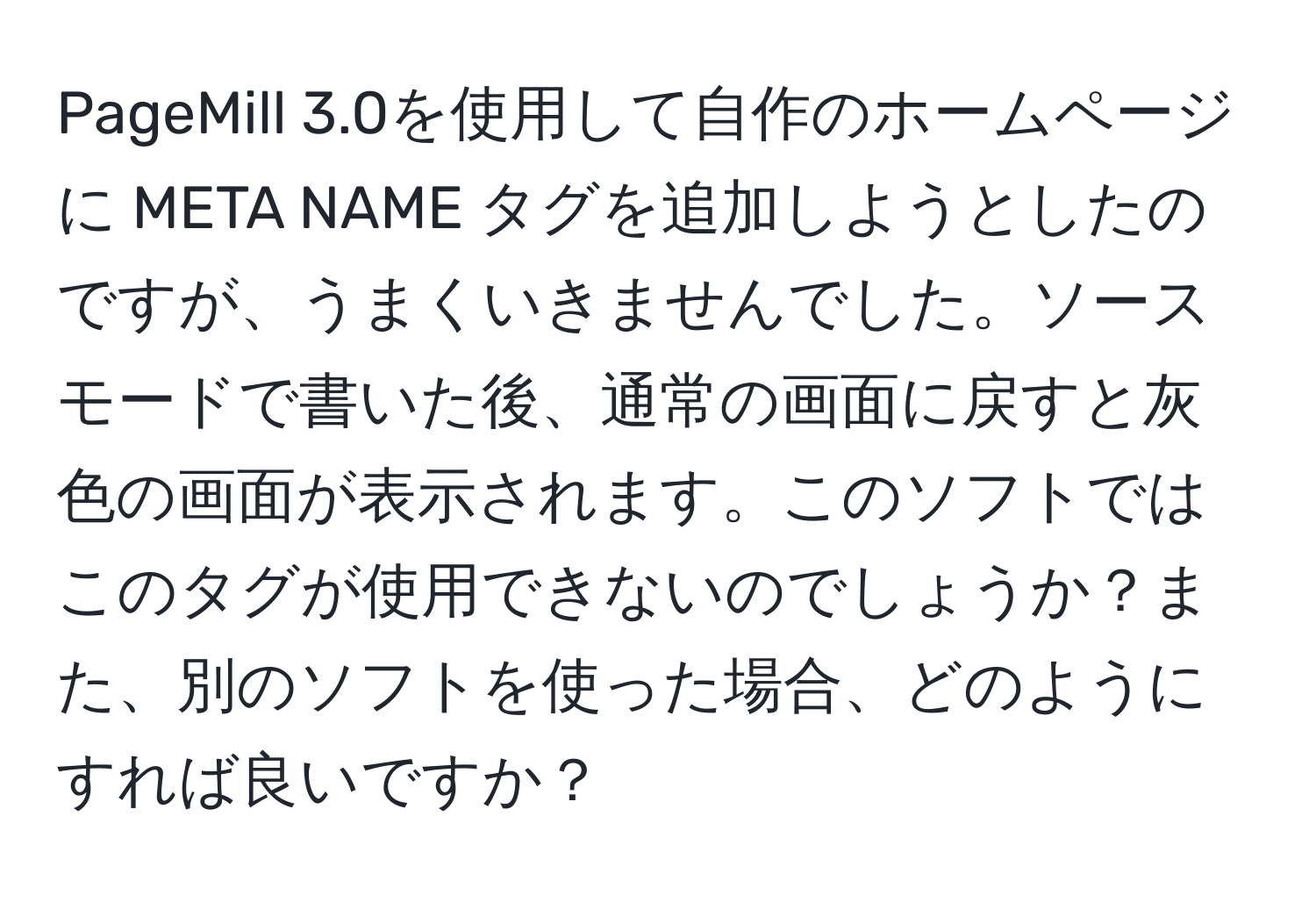 PageMill 3.0を使用して自作のホームページに META NAME タグを追加しようとしたのですが、うまくいきませんでした。ソースモードで書いた後、通常の画面に戻すと灰色の画面が表示されます。このソフトではこのタグが使用できないのでしょうか？また、別のソフトを使った場合、どのようにすれば良いですか？