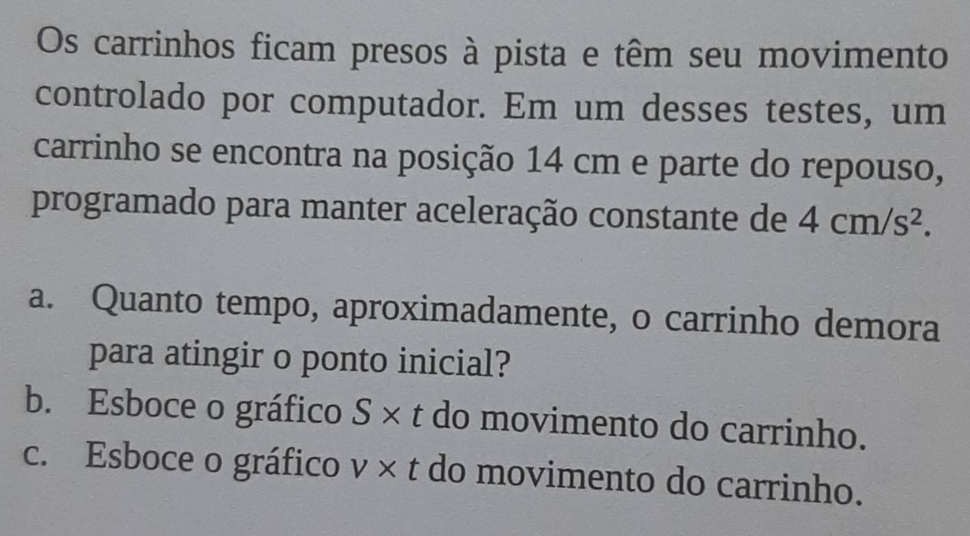 Os carrinhos ficam presos à pista e têm seu movimento
controlado por computador. Em um desses testes, um
carrinho se encontra na posição 14 cm e parte do repouso,
programado para manter aceleração constante de 4cm/s^2. 
a. Quanto tempo, aproximadamente, o carrinho demora
para atingir o ponto inicial?
b. Esboce o gráfico S* t do movimento do carrinho.
c. Esboce o gráfico v* t do movimento do carrinho.