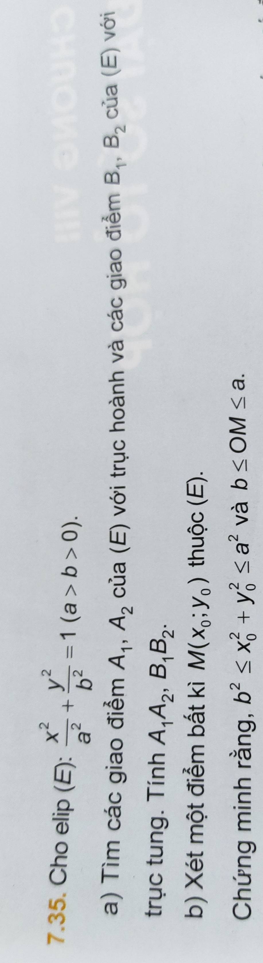 Cho elip (E):  x^2/a^2 + y^2/b^2 =1(a>b>0). 
a) Tìm các giao điểm A_1, A_2 của (E) với trục hoành và các giao điểm B_1, B_2 của (E) với 
trục tung. Tính A_1A_2, B_1B_2. 
b) Xét một điểm bất kì M(x_0;y_0) thuộc (E). 
Chứng minh rằng, b^2≤ x_0^(2+y_0^2≤ a^2) và b≤ OM≤ a.