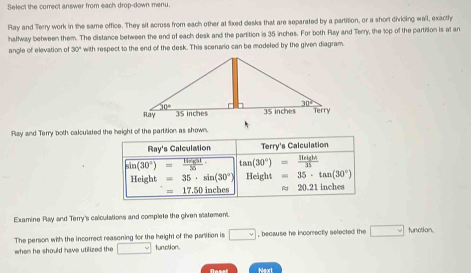 Select the correct answer from each drop-down menu.
Ray and Terry work in the same office. They sit across from each other at fixed desks that are separated by a partition, or a short dividing wall, exactly
halfway between them. The distance between the end of each desk and the partition is 35 inches. For both Ray and Terry, the top of the partition is at an
angle of elevation of 30° with respect to the end of the desk. This scenario can be modeled by the given diagram.
Ray and Terry both calculated the height of the partition as shown.
Ray's Calculation Terry's Calculation
sin (30°)= Height/35  tan (30°)= Height/35 
Height :□ =35· sin (30°) Height =35· tan (30°)
=17.50 inches 20.21 inches
Examine Ray and Terry's calculations and complete the given statement.
The person with the incorrect reasoning for the height of the partition is □ , because he incorrectly selected the □ function,
when he should have utilized the □ function.
Reset Next