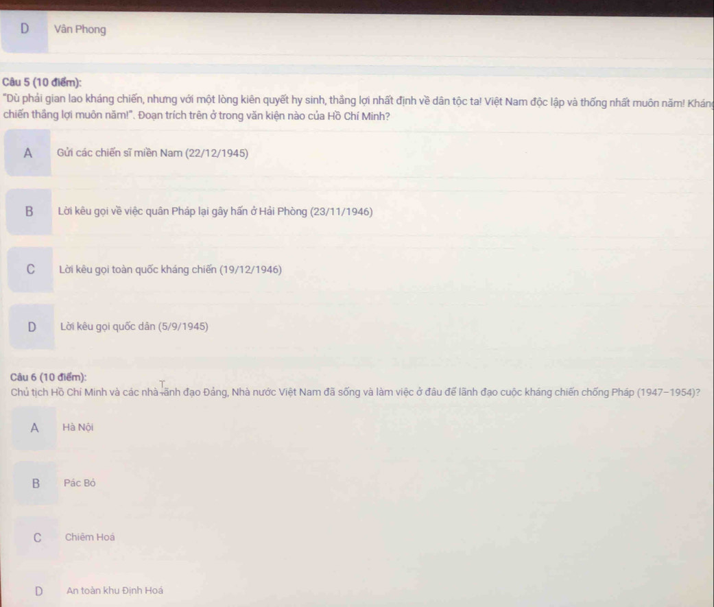 D Vân Phong
Câu 5 (10 điểm):
"Dù phải gian lao kháng chiến, nhưng với một lòng kiên quyết hy sinh, thẳng lợi nhất định về dân tộc ta! Việt Nam độc lập và thống nhất muôn năm! Kháng
chiến thắng lợi muôn năm!". Đoạn trích trên ở trong văn kiện nào của Hồ Chí Minh?
A Gửi các chiến sĩ miền Nam (22/12/1945)
B Lời kêu gọi về việc quân Pháp lại gây hấn ở Hải Phòng (23/11/1946)
C Lời kêu gọi toàn quốc kháng chiến (19/12/1946)
D Lời kêu gọi quốc dân (5/9/1945)
Câu 6 (10 điểm):
Chủ tịch Hồ Chí Minh và các nhà ãnh đạo Đảng, Nhà nước Việt Nam đã sống và làm việc ở đâu để lãnh đạo cuộc kháng chiến chống Pháp (1947-1954)?
A Hà Nội
B Pác Bỏ
C Chiêm Hoá
D An toàn khu Định Hoá