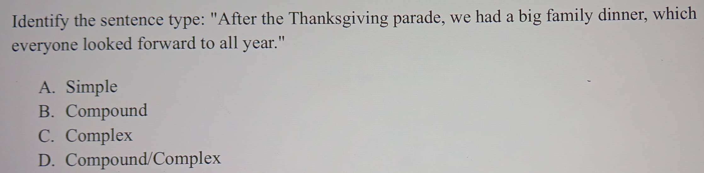 Identify the sentence type: "After the Thanksgiving parade, we had a big family dinner, which
everyone looked forward to all year."
A. Simple
B. Compound
C. Complex
D. Compound/Complex