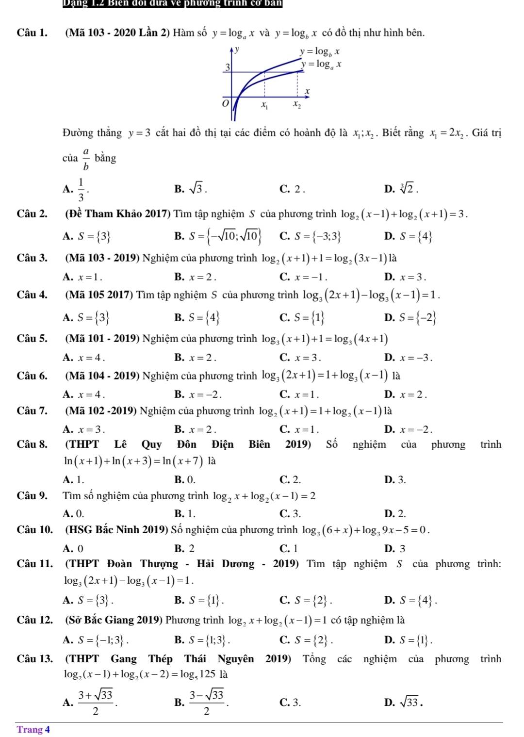 Dạng 1.2 Biên đoi đưa về phương trình cơ bàn
Câu 1. (Mã 103 - 2020 Lần 2) Hàm số y=log _ax và y=log _bx có dhat o thị như hình bên.
Đường thắng y=3 cắt hai đồ thị tại các điểm có hoành độ là x_1;x_2. Biết rằng x_1=2x_2. Giá trị
của  a/b bing
B. sqrt(3).
A.  1/3 . C. 2 . D. sqrt[3](2).
Câu 2. (Đề Tham Khảo 2017) Tìm tập nghiệm S của phương trình log _2(x-1)+log _2(x+1)=3.
A. S= 3 B. S= -sqrt(10);sqrt(10) C. S= -3;3 D. S= 4
Câu 3. (Mã 103-2019) Nghiệm của phương trình log _2(x+1)+1=log _2(3x-1)1lambda
A. x=1. B. x=2. C. x=-1. D. x=3.
Câu 4. (Mã 105 2017) Tìm tập nghiệm S của phương trình log _3(2x+1)-log _3(x-1)=1.
A. S= 3 S= 4 S= 1 S= -2
B.
C.
D.
Câu 5. (Mã 101 - 2019) Nghiệm của phương trình log _3(x+1)+1=log _3(4x+1)
B.
A. x=4. x=2. C. x=3. D. x=-3.
Câu 6. (Mã 104-2 019)  Nghiệm của phương trình log _3(2x+1)=1+log _3(x-1) là
A. x=4. B. x=-2. C. x=1. D. x=2.
Câu 7. (Mã 102 -2019) Nghiệm của phương trình log _2(x+1)=1+log _2(x-1) là
A. x=3. B. x=2. C. x=1. D. x=-2.
Câu 8. (THPT Lê Quy Đôn Điện Biên 2019) Số nghiệm của phương trình
ln (x+1)+ln (x+3)=ln (x+7)1a
A. 1. B. 0. C. 2. D. 3.
Câu 9. Tìm số nghiệm của phương trình log _2x+log _2(x-1)=2
A. 0. B. 1. C. 3. D. 2.
Câu 10. (HSG Bắc Ninh 2019) Số nghiệm của phương trình log _3(6+x)+log _39x-5=0.
A. 0 B. 2 C. 1 D. 3
Câu 11. (THPT Đoàn Thượng - Hải Dương - 2019) Tìm tập nghiệm S của phương trình:
log _3(2x+1)-log _3(x-1)=1.
A. S= 3 . B. S= 1 . C. S= 2 . D. S= 4 .
Câu 12. (Sở Bắc Giang 2019) Phương trình log _2x+log _2(x-1)=1 có tập nghiệm là
A. S= -1;3 . B. S= 1;3 . C. S= 2 . D. S= 1 .
Câu 13. (THPT Gang Thép Thái Nguyên 2019) Tổng các nghiệm của phương trình
log _2(x-1)+log _2(x-2)=log _5125la
A.  (3+sqrt(33))/2 .  (3-sqrt(33))/2 . C. 3. D. sqrt(33).
B.
Trang 4
