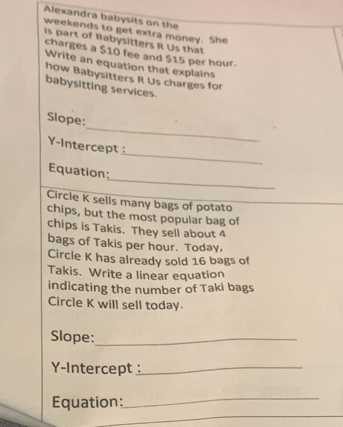 Alexandra babysits on the 
weekends to get extra money. She 
is part of Babysitters R Us that 
charges a $10 fee and $15 per hour. 
Write an equation that explains 
how Babysitters R Us charges for 
babysitting services. 
_ 
Slope: 
_ 
Y-Intercept 
_ 
Equation: 
Circle K sells many bags of potato 
chips, but the most popular bag of 
chips is Takis. They sell about 4
bags of Takis per hour. Today, 
Circle K has already sold 16 bags of 
Takis. Write a linear equation 
indicating the number of Taki bags 
Circle K will sell today. 
Slope:_ 
Y-Intercept _ 
Equation: 
_ 
_
