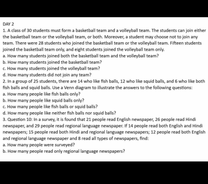 DAY 2 
1. A class of 30 students must form a basketball team and a volleyball team. The students can join either 
the basketball team or the volleyball team, or both. Moreover, a student may choose not to join any 
team. There were 28 students who joined the basketball team or the volleyball team. Fifteen students 
joined the basketball team only, and eight students joined the volleyball team only. 
a. How many students joined both the basketball team and the volleyball team? 
b. How many students joined the basketball team? 
c. How many students joined the volleyball team? 
d. How many students did not join any team? 
2. In a group of 25 students, there are 14 who like fish balls, 12 who like squid balls, and 6 who like both 
fish balls and squid balls. Use a Venn diagram to illustrate the answers to the following questions: 
a. How many people like fish balls only? 
b. How many people like squid balls only? 
c. How many people like fish balls or squid balls? 
d. How many people like neither fish balls nor squid balls? 
3. Question 10: In a survey, it is found that 21 people read English newspaper, 26 people read Hindi 
newspaper, and 29 people read regional language newspaper. If 14 people read both English and Hindi 
newspapers; 15 people read both Hindi and regional language newspapers; 12 people read both English 
and regional language newspaper and 8 read all types of newspapers, find: 
a. How many people were surveyed? 
b. How many people read only regional language newspapers?