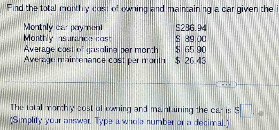 Find the total monthly cost of owning and maintaining a car given the i 
Monthly car payment $286.94
Monthly insurance cost $ 89.00
Average cost of gasoline per month $ 65.90
Average maintenance cost per month $ 26.43
The total monthly cost of owning and maintaining the car is $□
(Simplify your answer. Type a whole number or a decimal.)