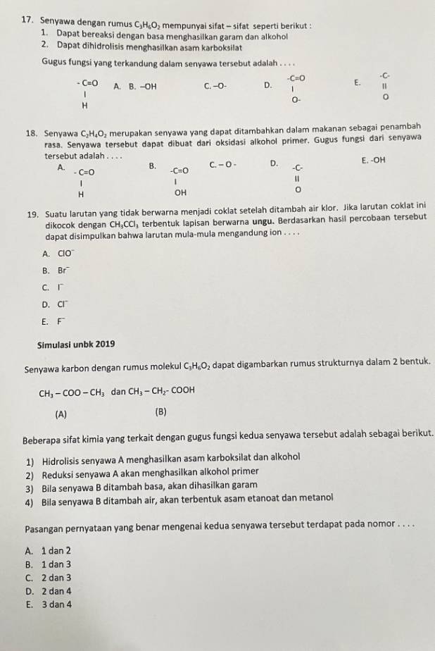 Senyawa dengan rumus C_3H_6O_2 mempunyai sifat - sifat seperti berikut :
1. Dapat bereaksi dengan basa menghasilkan garam dan alkohol
2. Dapat dihidrolisis menghasilkan asam karboksilat
Gugus fungsi yang terkandung dalam senyawa tersebut adalah . . . .
-C.
-C=O E. 1
C=O A. B. -OH C. —O- D.  1 
0-
H
18. Senyawa C_2H_4O_2 merupakan senyawa yang dapat ditambahkan dalam makanan sebagai penambah
rasa. Senyawa tersebut dapat dibuat dari oksidasi alkohol primer. Gugus fungsi dari senyawa
tersebut adalah . . . . E. -OH
A.
c.-0- D.
C=O
B. -C=O
| -C-
1
u
H
OH
。
19. Suatu larutan yang tidak berwarna menjadi coklat setelah ditambah air klor. Jika larutan coklat ini
dikocok dengan CH_3CCl_3 terbentuk lapisan berwarna ungu. Berdasarkan hasil percobaan tersebut
dapat disimpulkan bahwa larutan mula-mula mengandung ion . . . .
A. ClO^-
B. Br^-
C. |^-
D. CI^-
E. F^-
Simulasi unbk 2019
Senyawa karbon dengan rumus molekul C_3H_6O_2 dapat digambarkan rumus strukturnya dalam 2 bentuk.
CH_3-COO-CH_3 dan CH_3-CH_2-COOH
(A) (B)
Beberapa sifat kimia yang terkait dengan gugus fungsi kedua senyawa tersebut adalah sebagai berikut.
1) Hidrolisis senyawa A menghasilkan asam karboksilat dan alkohol
2) Reduksi senyawa A akan menghasilkan alkohol primer
3) Bila senyawa B ditambah basa, akan dihasilkan garam
4) Bila senyawa B ditambah air, akan terbentuk asam etanoat dan metanol
Pasangan pernyataan yang benar mengenai kedua senyawa tersebut terdapat pada nomor . . . .
A. 1 dan 2
B. 1 dan 3
C. 2 dan 3
D. 2 dan 4
E. 3 dan 4