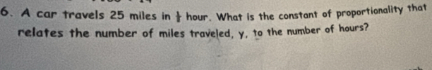 A car travels 25 miles in hour. What is the constant of proportionality that 
relates the number of miles traveled, y, to the number of hours?