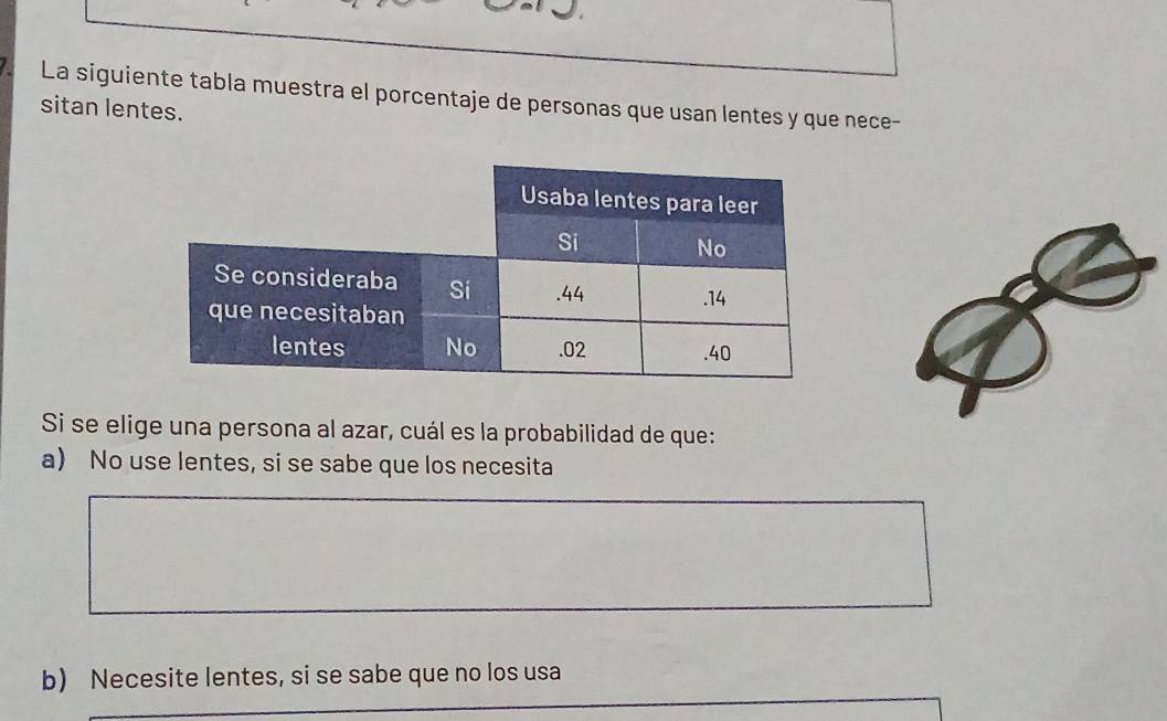 La siguiente tabla muestra el porcentaje de personas que usan lentes y que nece-
sitan lentes.
Si se elige una persona al azar, cuál es la probabilidad de que:
a) No use lentes, si se sabe que los necesita
b) Necesite lentes, si se sabe que no los usa