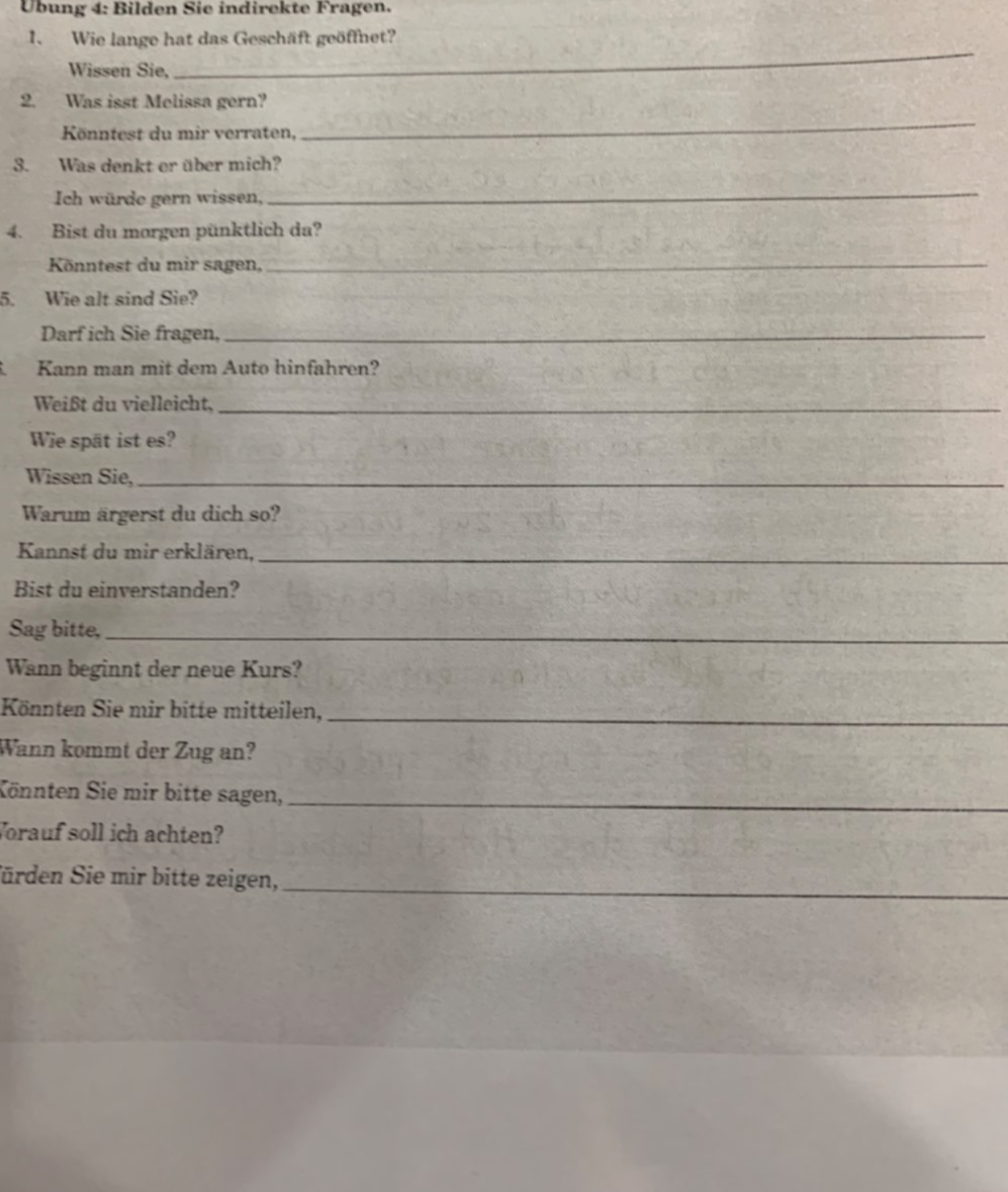 Übung 4: Bilden Sie indirekte Fragen. 
_ 
1. Wie lange hat das Geschäft geöffnet? 
Wissen Sie, 
_ 
2. Was isst Melissa gern? 
Könntest du mir verraten, 
3. Was denkt er über mich? 
Ich würde gern wissen, 
_ 
4. Bist du morgen pünktlich da? 
Könntest du mir sagen,_ 
5. Wie alt sind Sie? 
Darf ich Sie fragen,_ 
1 Kann man mit dem Auto hinfahren? 
Weißt du vielleicht,_ 
Wie spät ist es? 
Wissen Sie,_ 
Warum ärgerst du dich so? 
Kannst du mir erklären,_ 
Bist du einverstanden? 
Sag bitte,_ 
Wann beginnt der neue Kurs? 
Könnten Sie mir bitte mitteilen,_ 
Wann kommt der Zug an? 
Könnten Sie mir bitte sagen,_ 
Vorauf soll ich achten? 
Sürden Sie mir bitte zeigen, 
_