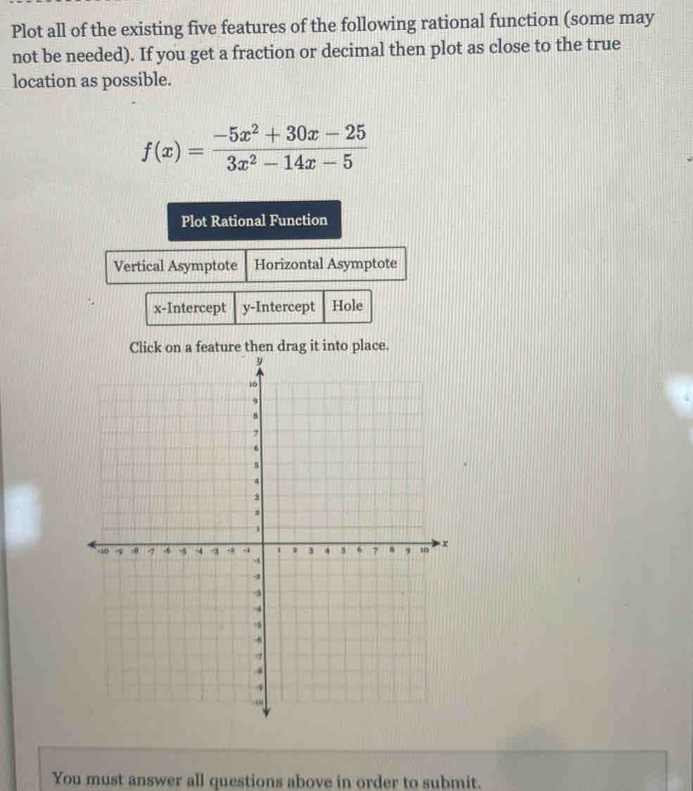 Plot all of the existing five features of the following rational function (some may 
not be needed). If you get a fraction or decimal then plot as close to the true 
location as possible.
f(x)= (-5x^2+30x-25)/3x^2-14x-5 
Plot Rational Function 
Vertical Asymptote Horizontal Asymptote 
x-Intercept y-Intercept Hole 
You must answer all questions above in order to submit.