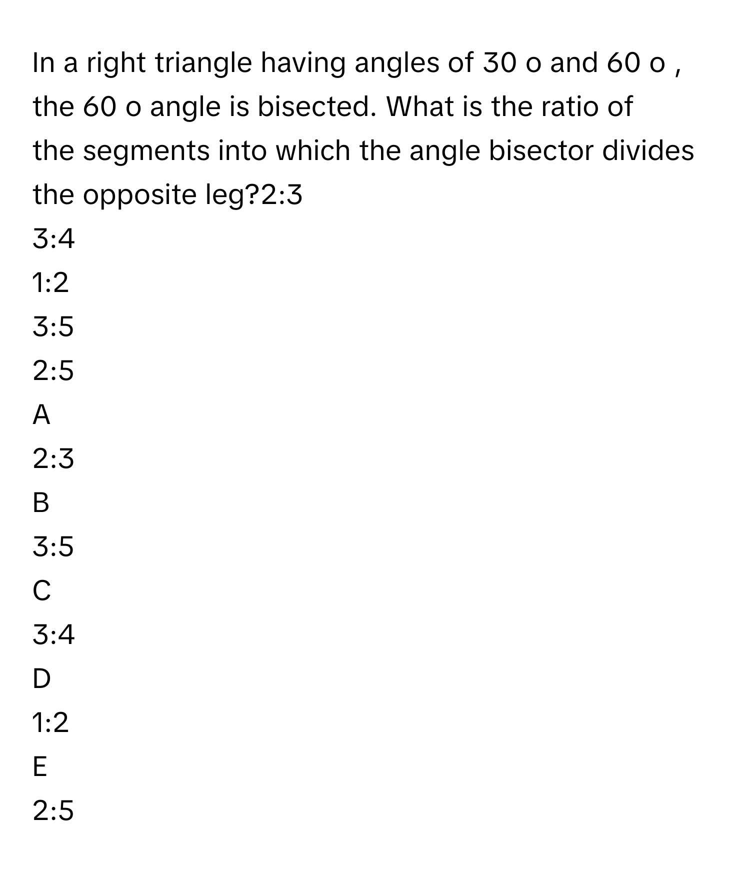 In a right triangle having angles of 30   o        and 60   o       , the 60   o        angle is bisected. What is the ratio of the segments into which the angle bisector divides the opposite leg?2:3
3:4
1:2
3:5
2:5

A  
2:3 


B  
3:5 


C  
3:4 


D  
1:2 


E  
2:5