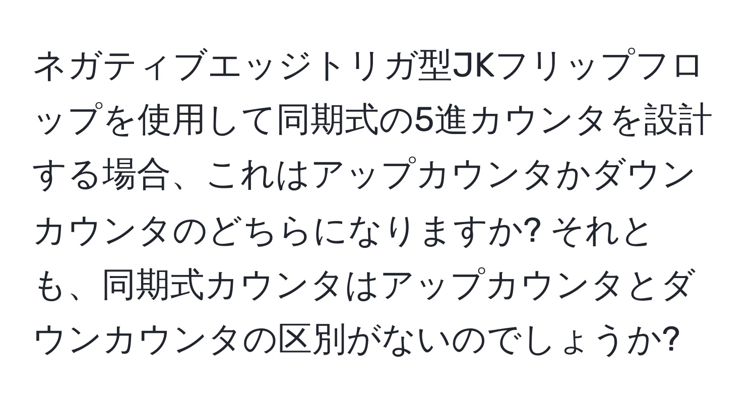 ネガティブエッジトリガ型JKフリップフロップを使用して同期式の5進カウンタを設計する場合、これはアップカウンタかダウンカウンタのどちらになりますか? それとも、同期式カウンタはアップカウンタとダウンカウンタの区別がないのでしょうか?