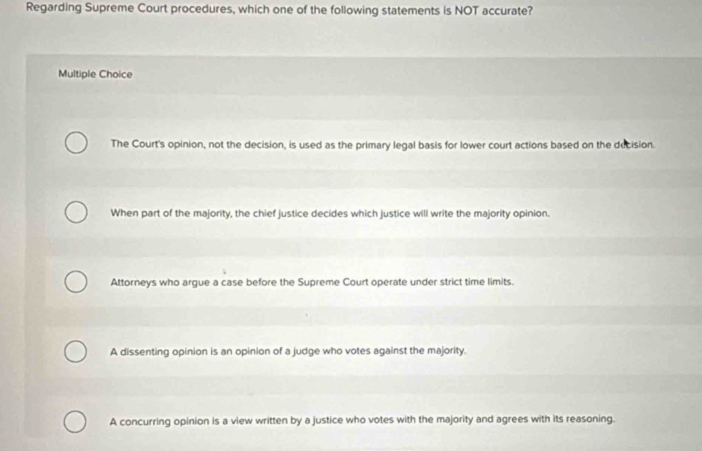 Regarding Supreme Court procedures, which one of the following statements is NOT accurate?
Multiple Choice
The Court's opinion, not the decision, is used as the primary legal basis for lower court actions based on the decision.
When part of the majority, the chief justice decides which justice will write the majority opinion.
Attorneys who argue a case before the Supreme Court operate under strict time limits.
A dissenting opinion is an opinion of a judge who votes against the majority.
A concurring opinion is a view written by a justice who votes with the majority and agrees with its reasoning.