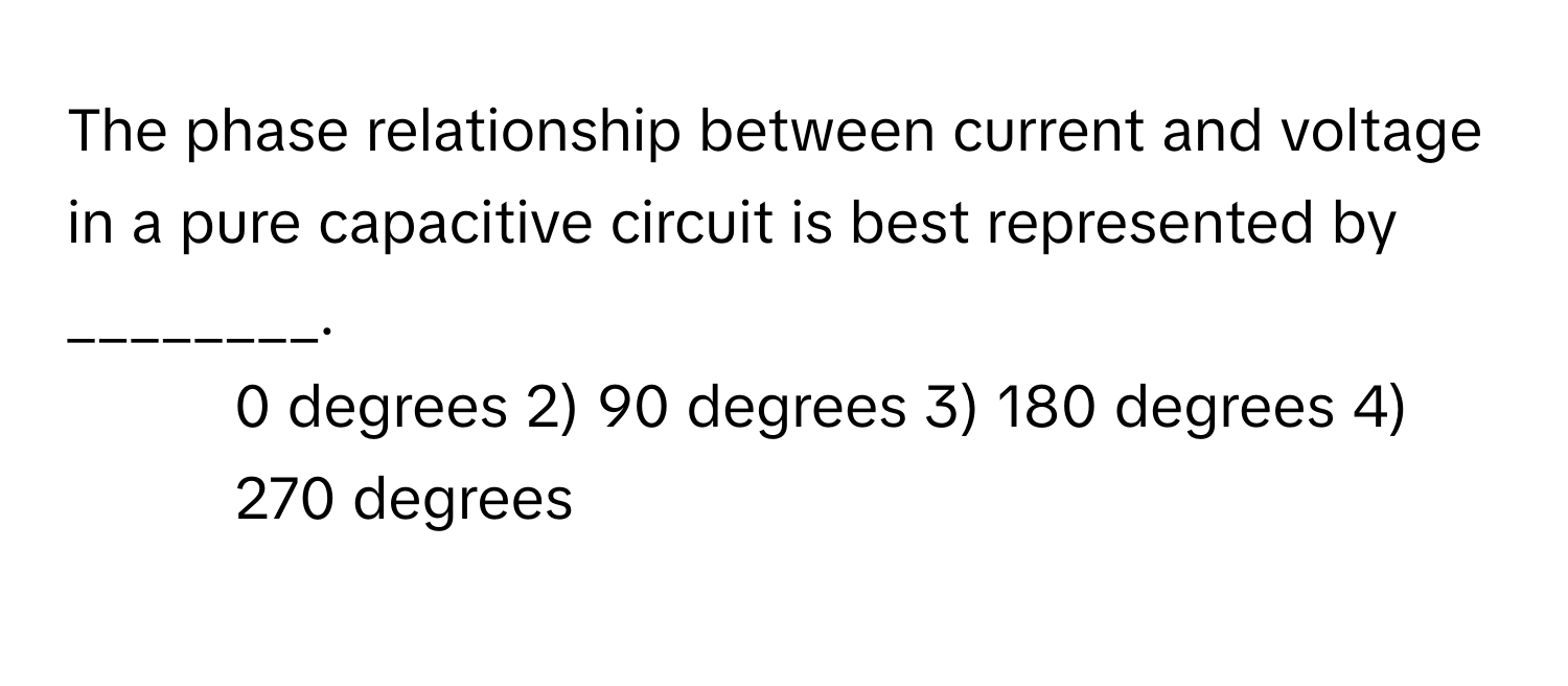 The phase relationship between current and voltage in a pure capacitive circuit is best represented by ________.

1) 0 degrees 2) 90 degrees 3) 180 degrees 4) 270 degrees