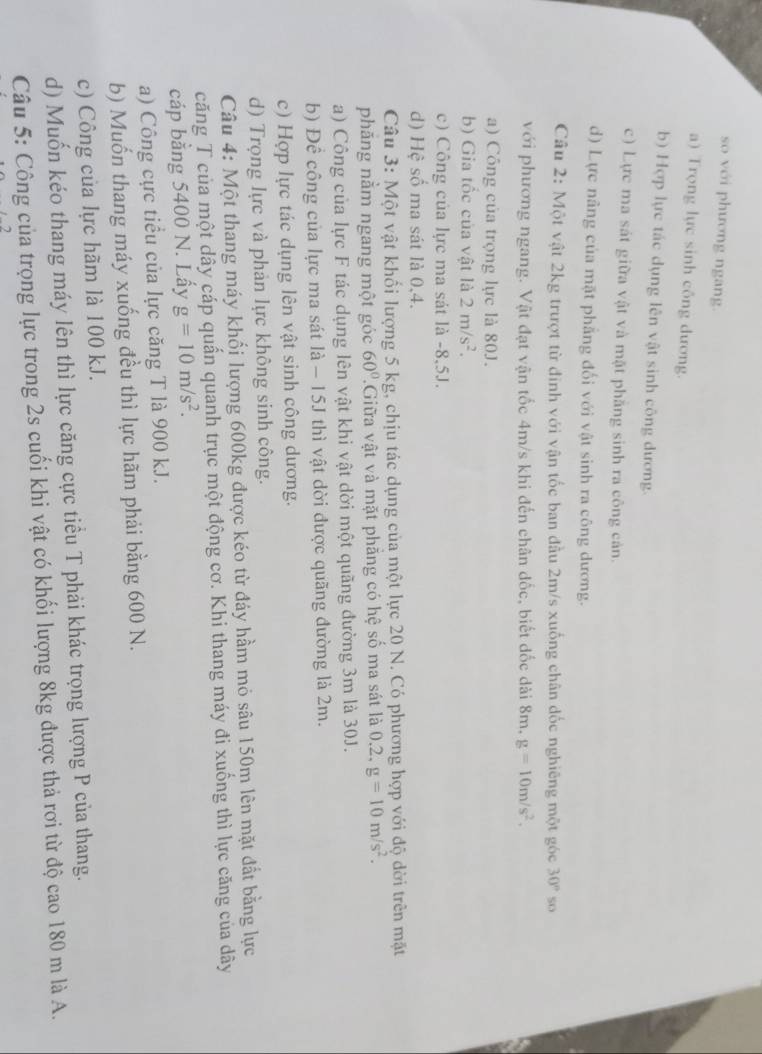 so với phương ngang.
a) Trọng lực sinh công dương.
b) Hợp lực tác dụng lên vật sinh công dương.
c) Lực ma sát giữa vật và mặt phăng sinh ra công cản.
d) Lực nâng của mặt phẳng đối với vật sinh ra công dương.
Câu 2: Một vật 2kg trượt từ đinh với vận tốc ban đầu 2m/s xuống chân đốc nghiêng một góc 30° 5o
với phương ngang. Vật đạt vận tốc 4m/s khi đến chân dốc, biết đốc dài 8m, g=10m/s^2.
a) Công của trọng lực là 80J.
b) Gia tốc của vật là 2m/s^2.
c) Công của lực ma sát là -8,5J.
d) Hệ số ma sát là 0,4.
Câu 3: Một vật khối lượng 5 kg, chịu tác dụng của một lực 20 N. Có phương hợp với độ dời trên mặt
phăng nằm ngang một góc 60° Giữa vật và mặt phăng có hệ số ma sát là 0.2. g=10m/s^2.
a) Công của lực F tác dụng lên vật khi vật dời một quãng đường 3m là 30J.
b) Để công của lực ma sát là − 15J thì vật dời được quãng đường là 2m.
c) Hợp lực tác dụng lên vật sinh công dương.
d) Trọng lực và phản lực không sinh công.
Câu 4: Một thang máy khối lượng 600kg được kéo từ đáy hầm mỏ sâu 150m lên mặt đất bằng lực
căng T của một dây cáp quấn quanh trục một động cơ. Khi thang máy đi xuống thì lực căng của dây
cáp bằng 5400 N. Lấy g=10m/s^2.
a) Công cực tiểu của lực căng T là 900 kJ.
b) Muốn thang máy xuống đều thì lực hãm phải bằng 600 N.
c) Công của lực hãm là 100 kJ.
d) Muốn kéo thang máy lên thì lực căng cực tiểu T phải khác trọng lượng P của thang.
Câu 5: Công của trọng lực trong 2s cuối khi vật có khối lượng 8kg được thả rơi từ độ cao 180 m là A.