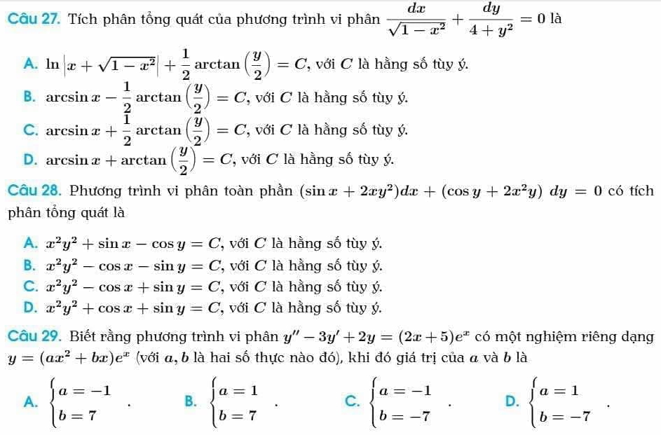 Tích phân tổng quát của phương trình vi phân  dx/sqrt(1-x^2) + dy/4+y^2 =0 là
A. ln |x+sqrt(1-x^2)|+ 1/2 arctan ( y/2 )=C với C là hằng số tùy ý.
B. arcsin x- 1/2 arctan ( y/2 )=C , với C là hằng số tùy ý.
C. arcsin x+ 1/2 arctan ( y/2 )=C , với C là hằng số tùy ý.
D. arcsin x+arctan ( y/2 )=C '' với C à hằng số tùy ý.
Câu 28. Phương trình vi phân toàn phần (sin x+2xy^2)dx+(cos y+2x^2y)dy=0 có tích
phân tổng quát là
A. x^2y^2+sin x-cos y=C 'với C à hằng số tùy ý.
B. x^2y^2-cos x-sin y=C ới C là hằng số tùy ý.
C. x^2y^2-cos x+sin y=C , với C là hằng số tùy ý.
D. x^2y^2+cos x+sin y=C , với C là hằng số tùy ý.
Câu 29. Biết rằng phương trình vi phân y''-3y'+2y=(2x+5)e^x có một nghiệm riêng dạng
y=(ax^2+bx)e^x (với α, b là hai số thực nào đó), khi đó giá trị của a và b là
A. beginarrayl a=-1 b=7endarray. . B. beginarrayl a=1 b=7endarray. . C. beginarrayl a=-1 b=-7endarray. . D. beginarrayl a=1 b=-7endarray. .