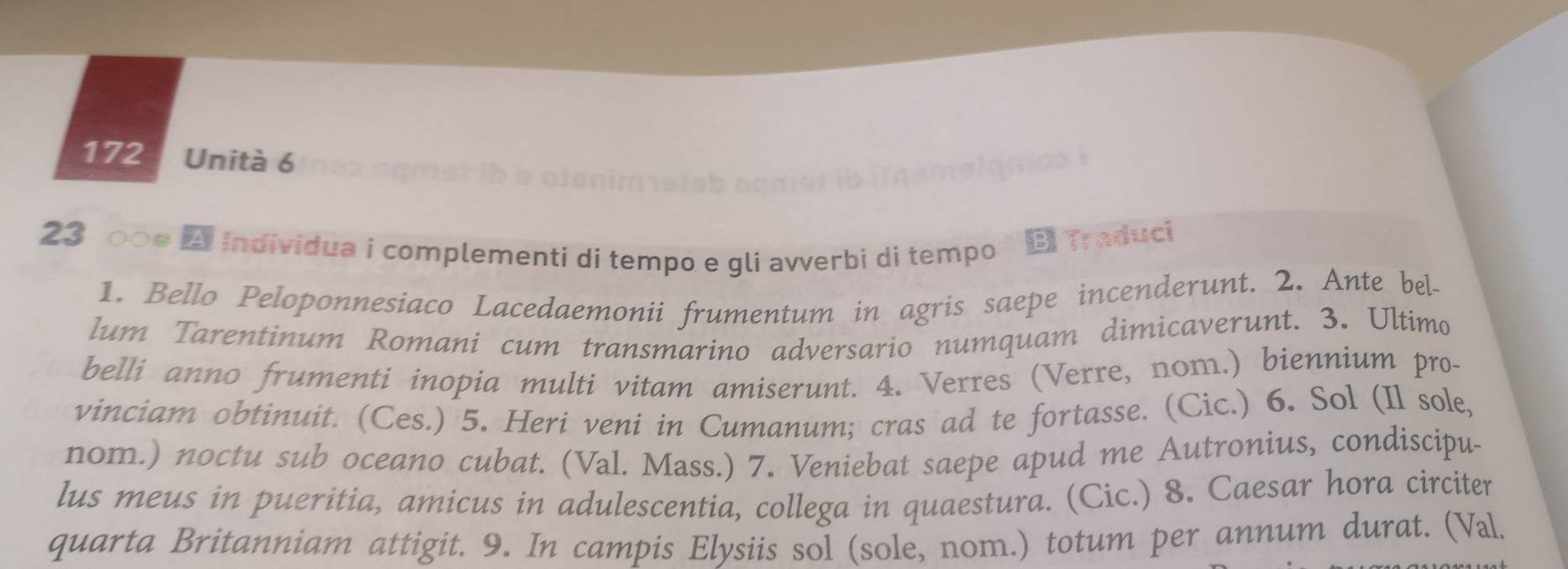 172 Unità 6 
smelamox 
23 0०● A individua i complementi di tempo e gli avverbi di tempo Bi Traduci 
1. Bello Peloponnesiaco Lacedaemonii frumentum in agris saepe incenderunt. 2. Ante bel- 
lum Tarentinum Romani cum transmarino adversario numquam dimicaverunt. 3. Ultimo 
belli anno frumenti inopia multi vitam amiserunt. 4. Verres (Verre, nom.) biennium pro- 
vinciam obtinuit. (Ces.) 5. Heri veni in Cumanum; cras ad te fortasse. (Cic.) 6. Sol (Il sole, 
nom.) noctu sub oceano cubat. (Val. Mass.) 7. Veniebat saepe apud me Autronius, condiscipu- 
lus meus in pueritia, amicus in adulescentia, collega in quaestura. (Cic.) 8. Caesar hora circiter 
quarta Britanniam attigit. 9. In campis Elysiis sol (sole, nom.) totum per annum durat. (Val.