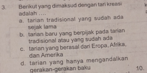 Berikut yang dimaksud dengan tari kreasi 
adalah ....
a. tarian tradisional yang sudah ada
sejak lama
b. tarian baru yang berpijak pada tarian
tradisional atau yang sudah ada
c. tarian yang berasal dari Eropa, Afrika,
dan Amerika
d. tarian yang hanya mengandalkan
gerakan-gerakan baku 10.