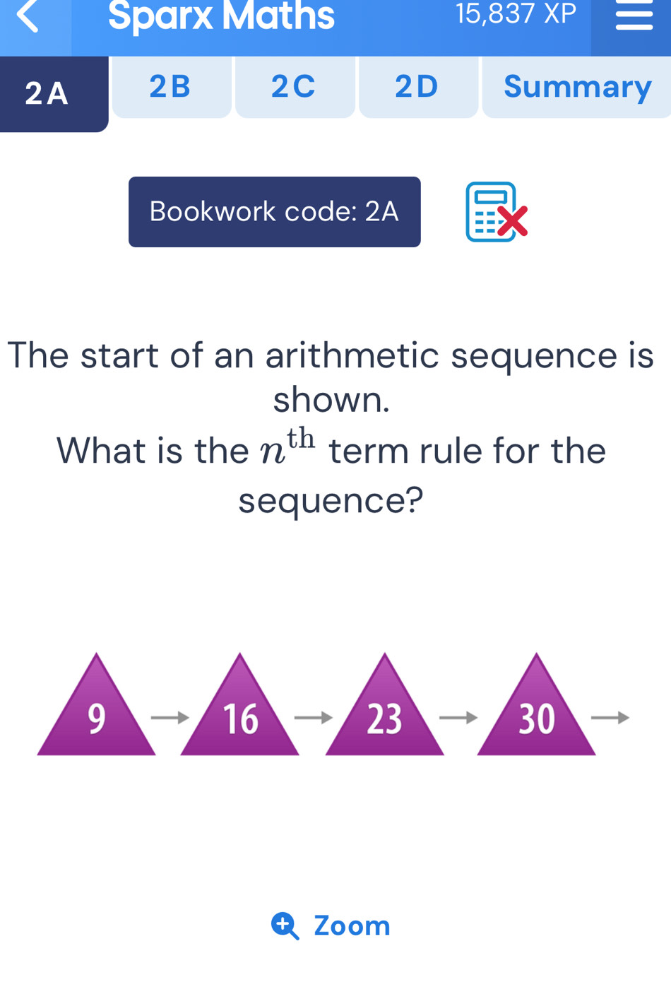 Sparx Maths 15,837XP 
2B 2C 2D 
2A Summary 
Bookwork code: 2A 
The start of an arithmetic sequence is 
shown. 
What is the n^(th) term rule for the 
sequence?
9
16
23
30
t Zoom