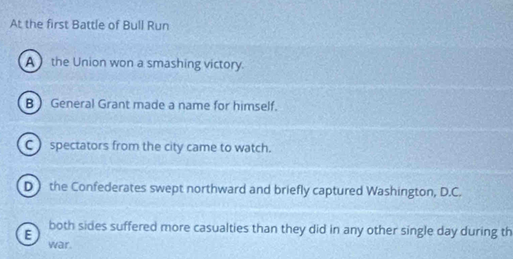 At the first Battle of Bull Run
A  the Union won a smashing victory.
B  General Grant made a name for himself.
C ) spectators from the city came to watch.
D the Confederates swept northward and briefly captured Washington, D.C.
E
both sides suffered more casualties than they did in any other single day during th
war.