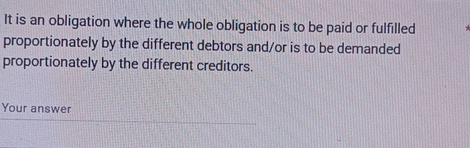 It is an obligation where the whole obligation is to be paid or fulfilled 
proportionately by the different debtors and/or is to be demanded 
proportionately by the different creditors. 
Your answer