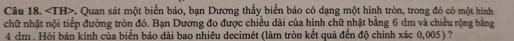 ∠ TH> c. Quan sát một biển báo, bạn Dương thấy biển báo có dạng một hình tròn, trong đó có một hình 
chữ nhật nội tiếp đường tròn đó. Bạn Dương đo được chiều dài của hình chữ nhật bằng 6 dm và chiều rộng bằng
4 dm. Hỏi bán kính của biển báo dài bao nhiêu decimét (làm tròn kết quả đến độ chính xác 0,005) ?
