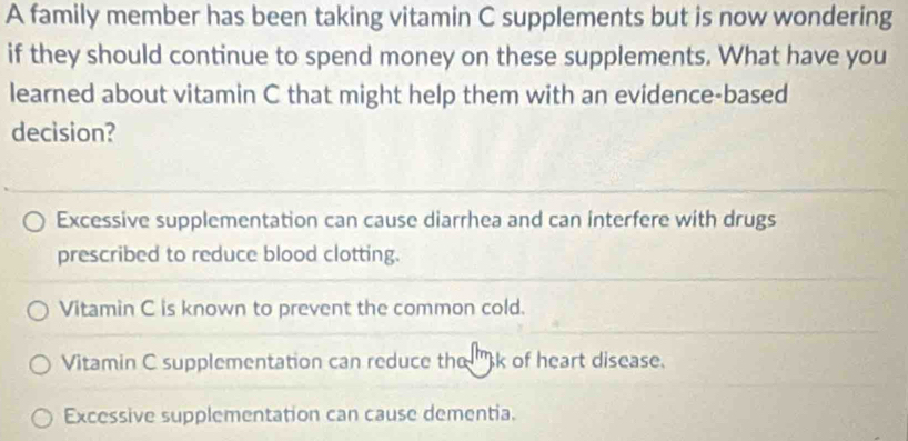 A family member has been taking vitamin C supplements but is now wondering
if they should continue to spend money on these supplements. What have you
learned about vitamin C that might help them with an evidence-based
decision?
Excessive supplementation can cause diarrhea and can interfere with drugs
prescribed to reduce blood clotting.
Vitamin C is known to prevent the common cold.
Vitamin C supplementation can reduce the 'k of heart disease.
Excessive supplementation can cause dementia.