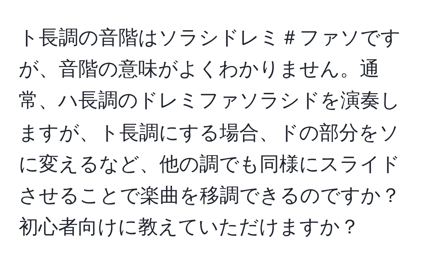 ト長調の音階はソラシドレミ＃ファソですが、音階の意味がよくわかりません。通常、ハ長調のドレミファソラシドを演奏しますが、ト長調にする場合、ドの部分をソに変えるなど、他の調でも同様にスライドさせることで楽曲を移調できるのですか？初心者向けに教えていただけますか？