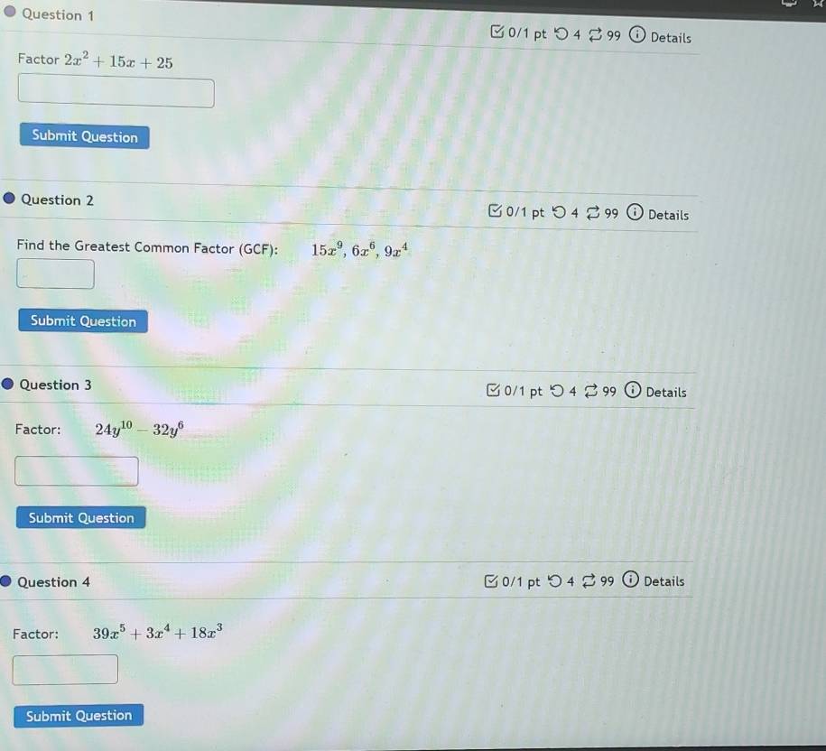 Details
Factor 2x^2+15x+25
Submit Question
Question 2 □ 0/1 pt つ4 ⇄ 99 Details
Find the Greatest Common Factor (GCF): 15x^9, 6x^6, 9x^4
Submit Question
Question 3 □ 0/1 pt つ 4 ♂ 99 Details
Factor: 24y^(10)-32y^6
Submit Question
Question 4 □ 0/1 pt Details
Factor: 39x^5+3x^4+18x^3
Submit Question
