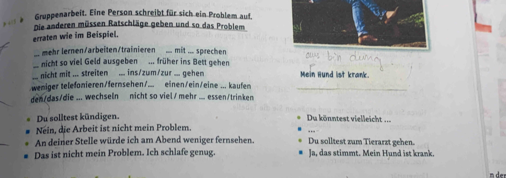 Gruppenarbeit. Eine Person schreibt für sich ein Problem auf. 
415 
Die anderen müssen Ratschläge geben und so das Problem 
erraten wie im Beispiel. 
... mehr lernen/arbeiten/trainieren ... mit ... sprechen 
... nicht so viel Geld ausgeben ... früher ins Bett gehen 
... nicht mit ... streiten ... ins/zum/zur ... gehen Mein Hund ist krank. 
weniger telefonieren/fernsehen/... einen/ein/eine ... kaufen 
den/das/die ... wechseln nicht so viel/ mehr ... essen/trinken 
Du solltest kündigen. Du könntest vielleicht ... 
Nein, die Arbeit ist nicht mein Problem. 
An deiner Stelle würde ich am Abend weniger fernsehen. Du solltest zum Tierarzt gehen. 
Das ist nicht mein Problem. Ich schlafe genug. Ja, das stimmt. Mein Hund ist krank. 
n der