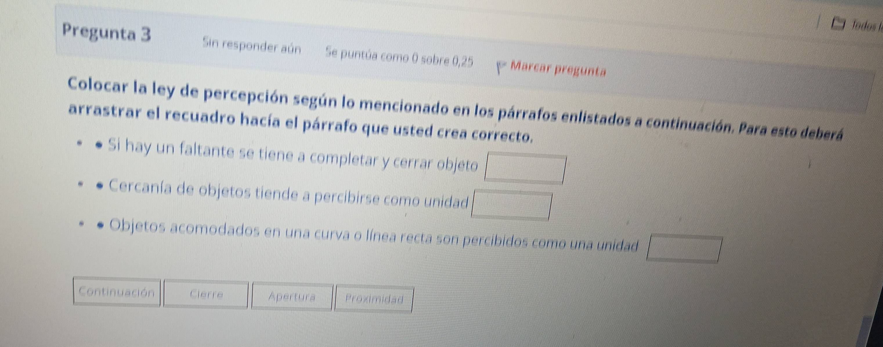 Todos le 
Pregunta 3 Sin responder aún Se puntúa como 0 sobre 0,25 Marcar pregunta 
Colocar la ley de percepción según lo mencionado en los párrafos enlistados a continuación. Para esto deberá 
arrastrar el recuadro hacía el párrafo que usted crea correcto. 
Si hay un faltante se tiene a completar y cerrar objeto □ 
Cercanía de objetos tiende a percibirse como unidad □ 
Objetos acomodados en una curva o línea recta son percibidos como una unidad □ 
Continuación Cierre Apertura Proximidad