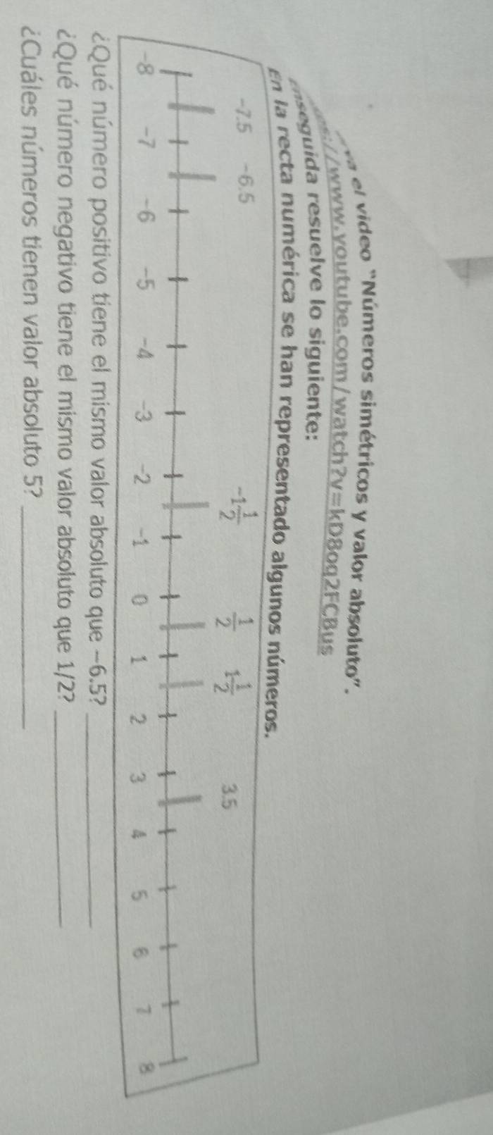 el video "Números simétricos y valor absoluto”. 
=//www.voutube.com/watch ?y=k[ 08oq2FCBus 
nseguída resuelve lo siguiente: 
En la recta numérica se han representado algunos números.
-7.5 -6.5
 1/2  1 1/2 
-1 1/2  3.5
¿Qué número positivo tiene el mismo valor absoluto que −6.5?_ 
¿Qué número negativo tiene el mismo valor absoluto que 1/2?_ 
¿Cuáles números tienen valor absoluto 5?_