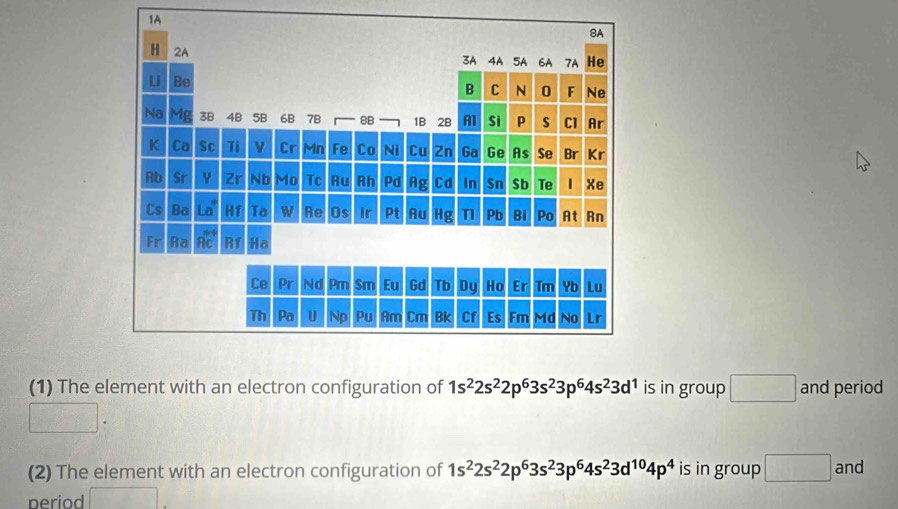 1A 
(1) The element with an electron configuration of 1s^22s^22p^63s^23p^64s^23d^1 is in group □ and period 
□ . 
(2) The element with an electron configuration of 1s^22s^22p^63s^23p^64s^23d^(10)4p^4 is in group □ and 
period □ .