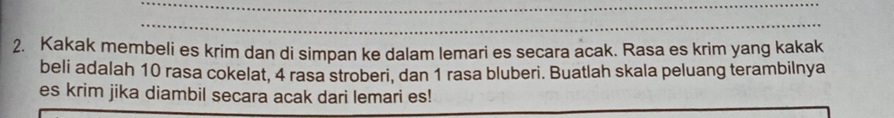 Kakak membeli es krim dan di simpan ke dalam lemari es secara acak. Rasa es krim yang kakak 
belí adalah 10 rasa cokelat, 4 rasa stroberi, dan 1 rasa bluberi. Buatlah skala peluang terambilnya 
es krim jika diambil secara acak dari lemari es!