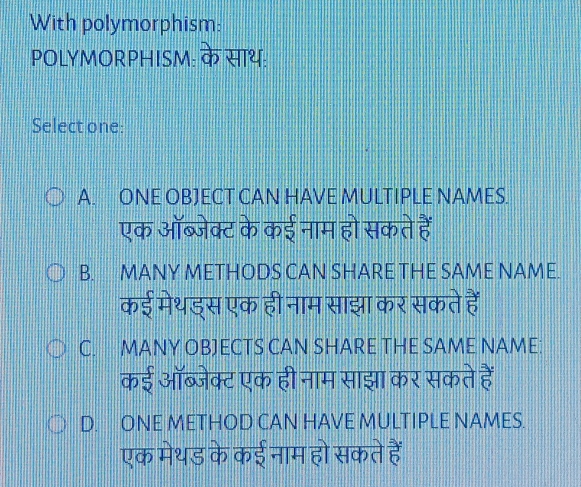 With polymorphism:
POLYMORPHISM: के साथ:
Select one:
A. ONE OBJECT CAN HAVE MULTIPLE NAMES.
एक ऑब्जेक्ट के कई नाम हो सकते हैं
B. MANY METHODS CAN SHARE THE SAME NAME.
कई मेथड्स एक ही नाम साझा कर सकते हैं
C. MANY OBJECTS CAN SHARE THE SAME NAME:
कई ऑब्जेक्ट एक ही नाम साझा कर सकते हैं
D. ONE METHOD CAN HAVE MULTIPLE NAMES.
एक मेथड के कई नाम हो सकते हैं