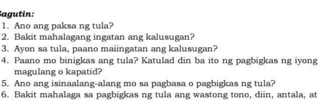 Sagutin: 
1. Ano ang paksa ng tula? 
2. Bakit mahalagang ingatan ang kalusugan? 
3. Ayon sa tula, paano maiingatan ang kalusugan? 
4. Paano mo binigkas ang tula? Katulad din ba ito ng pagbigkas ng iyong 
magulang o kapatid? 
5. Ano ang isinaalang-alang mo sa pagbasa o pagbigkas ng tula? 
6. Bakit mahalaga sa pagbigkas ng tula ang wastong tono, diin, antala, at