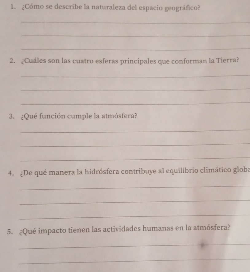 ¿Cómo se describe la naturaleza del espacio geográfico? 
_ 
_ 
_ 
2. ¿Cuáles son las cuatro esferas principales que conforman la Tierra? 
_ 
_ 
_ 
3. ¿Qué función cumple la atmósfera? 
_ 
_ 
_ 
4. ¿De qué manera la hidrósfera contribuye al equilibrio climático globa 
_ 
_ 
_ 
5. ¿Qué impacto tienen las actividades humanas en la atmósfera? 
_ 
_