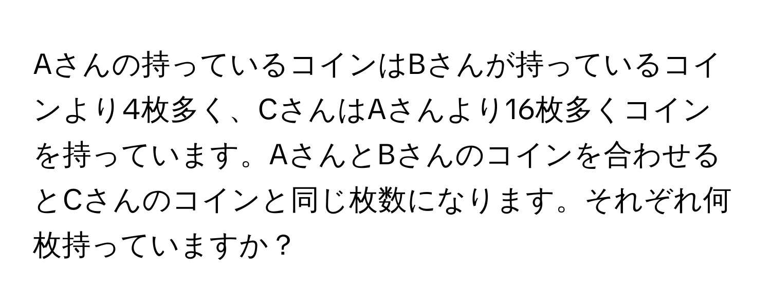 Aさんの持っているコインはBさんが持っているコインより4枚多く、CさんはAさんより16枚多くコインを持っています。AさんとBさんのコインを合わせるとCさんのコインと同じ枚数になります。それぞれ何枚持っていますか？