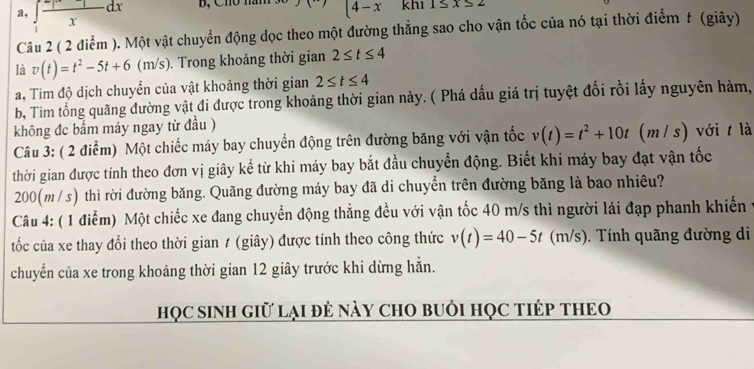 a, ∈t  1/x dx
B, Ch m kh1 1≤ x≤ 2
(4-x
Câu 2 ( 2 điểm ). Một vật chuyển động dọc theo một đường thẳng sao cho vận tốc của nó tại thời điểm t (giây) 
là v(t)=t^2-5t+6(t (m/s). Trong khoảng thời gian 2≤ t≤ 4
a, Tìm độ dịch chuyển của vật khoảng thời gian 2≤ t≤ 4
b, Tim tổng quãng đường vật đi được trong khoảng thời gian này. ( Phá dấu giá trị tuyệt đối rồi lấy nguyên hàm, 
không đc bẩm máy ngay từ đầu ) 
Câu 3: ( 2 điểm) Một chiếc máy bay chuyển động trên đường băng với vận tốc v(t)=t^2+10t ( (m/ s) với t là 
thời gian được tính theo đơn vị giây kể từ khi máy bay bắt đầu chuyển động. Biết khi máy bay đạt vận tốc
200(m / s) thì rời đường băng. Quãng đường máy bay đã di chuyển trên đường băng là bao nhiêu? 
Câu 4: ( 1 điểm) Một chiếc xe đang chuyển động thẳng đều với vận tốc 40 m/s thì người lái đạp phanh khiến ở 
tốc của xe thay đổi theo thời gian ≠ (giây) được tính theo công thức v(t)=40-5t (m/s). Tính quãng đường di 
chuyển của xe trong khoảng thời gian 12 giây trước khi dừng hẳn. 
họC SINH Giữ lại đẻ nàY CHO bUổi HọC TIÉP THEO