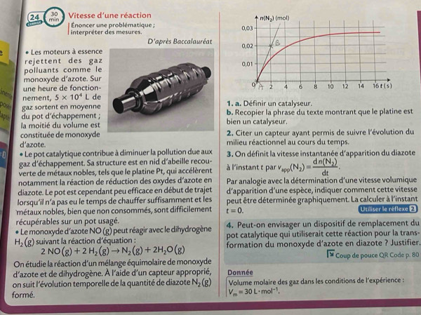 Vitesse d'une réaction 
24 min
Énoncer une problématique ;
interpréter des mesures. 
D'après Baccalauréat
Les moteurs à essence
rejettent des gaz
polluants comme le
monoxyde d’azote. Sur
une heure de fonction-
he nement, 5* 10^4L de
posés gaz sortent en moyenne 1. a. Définir un catalyseur.
lapté  du pot d'échappement ; bien un catalyseur. b. Recopier la phrase du texte montrant que le platine est
la moitié du volume est
constituée de monoxyde  2. Citer un capteur ayant permis de suivre l'évolution du
d’azote. milieu réactionnel au cours du temps.
* Le pot catalytique contribue à diminuer la pollution due aux  3. On définit la vitesse instantanée d'apparition du diazote
gaz d'échappement. Sa structure est en nid d’abeille recou-
verte de métaux nobles, tels que le platine Pt, qui accélèrent à l'instant t par v_app(N_2)=frac dn(N_2)dt.
notamment la réaction de réduction des oxydes d'azote en  Par analogie avec la détermination d'une vitesse volumique
diazote. Le pot est cependant peu efficace en début de trajet d'apparition d'une espèce, indiquer comment cette vitesse
lorsqu’il n’a pas eu le temps de chauffer suffisamment et les peut être déterminée graphiquement. La calculer à l'instant
métaux nobles, bien que non consommés, sont difficilement t=0. Utiliser le réflexe 2
récupérables sur un pot usagé. 4. Peut-on envisager un dispositif de remplacement du
Le monoxyde d’azote NO(g) I peut réagir avec le dihydrogène pot catalytique qui utiliserait cette réaction pour la trans-
H_2(g) suivant la réaction d'équation : formation du monoxyde d’azote en diazote ? Justifier.
2NO(g)+2H_2(g)to N_2(g)+2H_2O(g)
overline IY Coup de pouce QR Code p. 80
On étudie la réaction d'un mélange équimolaire de monoxyde
d'azote et de dihydrogène. À l'aïde d'un capteur approprié, Donnée
on suit l'évolution temporelle de la quantité de diazote N_2(g) Volume molaire des gaz dans les conditions de l'expérience :
formé.
V_m=30L· mol^(-1).