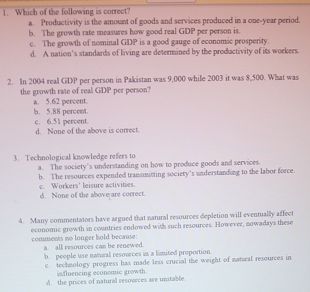 Which of the following is correct?
a. Productivity is the amount of goods and services produced in a one-year period.
b. The growth rate measures how good real GDP per person is.
c. The growth of nominal GDP is a good gauge of economic prosperity.
d. A nation’s standards of living are determined by the productivity of its workers.
2. In 2004 real GDP per person in Pakistan was 9,000 while 2003 it was 8,500. What was
the growth rate of real GDP per person?
a. 5.62 percent.
b. 5.88 percent.
c. 6.51 percent.
d. None of the above is correct.
3. Technological knowledge refers to
a. The society’s understanding on how to produce goods and services.
b. The resources expended transmitting society’s understanding to the labor force.
c. Workers’ leisure activities.
d. None of the above are correct.
4. Many commentators have argued that natural resources depletion will eventually affect
economic growth in countries endowed with such resources. However, nowadays these
comments no longer hold because:
a. all resources can be renewed.
b. people use natural resources in a limited proportion.
c. technology progress has made less crucial the weight of natural resources in
influencing economic growth.
d. the prices of natural resources are unstable.