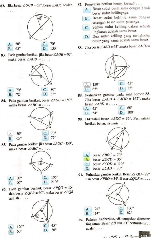 Jika besar ∠ OCB=65° , besar ∠ AOC adalah 87. Pernyatan berikut benar, kecuali
_
A. Besar sudut pusat sama dengan 2 kali
besar sudut kelilingnya.
B.  Besar sudut keliling sama dengan
setengah besar sudut pusatnya.
C. Semua sudut keliling dalam sebuah
lingkaran adalah sama besar.
D. Dua sudut keliling yang menghadap
A. 50° C. 70° busur yang sama adalah sama besar.
B. 65° D. 130° 88. Jika besar ∠ ABD=65° , maka besar ∠ ACD=
_
83. Pada gambar berikut, jika besar ∠ AOB=40°.
maka besar ∠ ACD= _
A. 130° C. 45°
A. 70° C. 80° B. 65° D. 25°
B. 72° D. 83° 89. Perhatikan gambar pada soal nomor 88.
84. Pada gambar berikut, besar ∠ AOC=150°. Jika besar ∠ ACD+∠ AOD=162° , maka
maka besar ∠ ABC= _besar ∠ ABD= _
A. 45° C. 60°
B. 54° D. 108°
90.Diketahui besar ∠ BDC=35° , Pernyataan
berikut benar, kecuali_
A 50° C. 70°
B. 65° D. 75°
85. Pada gambar berikut, jika besar ∠ AOC=150°.
maka besar ∠ ABC= _
A. besar ∠ BOC=70°
B. besar ∠ OCD=35°
C. besar ∠ COD=110°
D. besar ∠ CAD=70°
A. 30° C. 105° 91. Perhatikan gambar berikut. Besar ∠ PQO=28°
B. 90° D. 210° dan besar ∠ PRO=34°. Besar ∠ QOR= _
86. Pada gambar berikut, besar ∠ PQO=15°
dan besar ∠ QPR=60° , maka besar ∠ PQR
adalah ._
A. 124° C. 100°
B. 114° D. 62°
92. Pada gambar berikut, AB merupakan diameter
A. 120° C. 45° lingkaran. Besar ∠ B dan ∠ C berturut-turut
B. 60° D. 30° adalah_