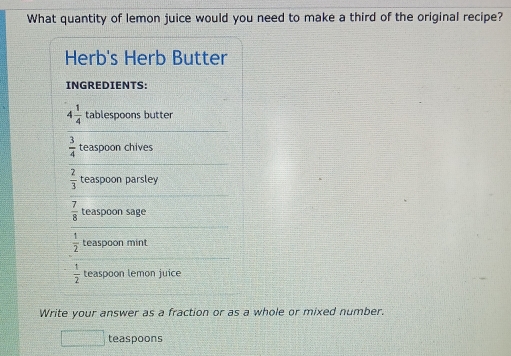 What quantity of lemon juice would you need to make a third of the original recipe? 
Herb's Herb Butter 
INGREDIENTS:
4 1/4  tablespoons butter
 3/4  teaspoon chives
 2/3  teaspoon parsley
 7/8  teaspoon sage
 1/2  teaspoon mint
 1/2  teaspoon lemon juice 
Write your answer as a fraction or as a whole or mixed number. 
teaspoons