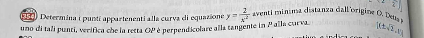 <22)] 
954) Determina i punti appartenenti alla curva di equazione y= 2/x^2  aventi minima distanza dall’origine O. Detto 
uno di tali punti, verifica che la retta OP è perpendicolare alla tangente in P alla curva.
[(± sqrt(2),1)]