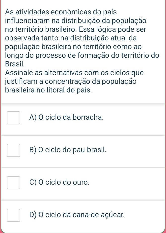 As atividades econômicas do país
influenciaram na distribuição da população
no território brasileiro. Essa lógica pode ser
observada tanto na distribuição atual da
população brasileira no território como ao
longo do processo de formação do território do
Brasil.
Assinale as alternativas com os ciclos que
justificam a concentração da população
brasileira no litoral do país.
A) O ciclo da borracha.
B) O ciclo do pau-brasil.
C) O ciclo do ouro.
D) O ciclo da cana-de-açúcar.