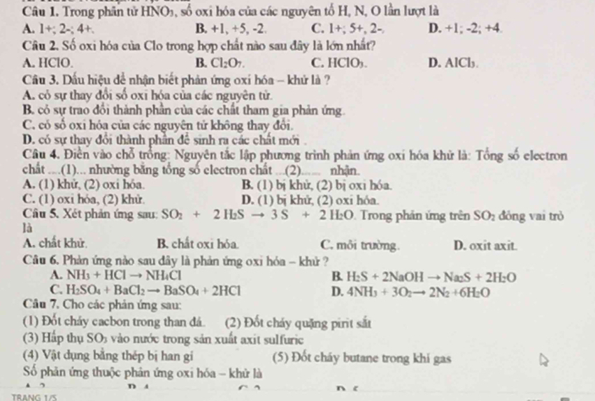 Trong phần tử HNO₃, số oxi hóa của các nguyên tố H, N, O lần lượt là
A. 1+;2-;4+. B. +1, +5, -2. C. 1+;5+,2-, D. +1; -2; +4.
Câu 2. Số oxi hóa của Clo trong hợp chất nào sau đây là lớn nhất?
A. HClO. B. Cl_2O_7. C. HCIO_3. D. AlCl₃
Câu 3. Dấu hiệu dể nhận biết phản ứng oxí hóa - khứ là ?
A. có sự thay đổi số oxī hóa của các nguyên tử.
B có sự trao đổi thành phần của các chất tham gia phản ứng.
C. có số oxi hóa của các nguyên tử không thay đổi.
D. có sự thay đổi thành phần để sinh ra các chất mới .
Câu 4. Điền vào chỗ trồng: Nguyên tắc lập phương trình phản ứng oxí hóa khử là: Tổng số electron
chất ....(1)... nhường bằng tổng số electron chất ...(2). nhận.
A. (1) khử, (2) oxi hóa. B. (1) bị khử, (2) bị oxi hóa.
C. (1) oxi hóa, (2) khử. D. (1) bị khử, (2) oxi hóa.
Câu 5. Xét phản ứng sau: SO_2+2H_2Sto 3S+2H_2O. Trong phản ứng trên SO_2 đóng vai trò
là
A. chất khử. B. chất oxi hỏa. C. môi trường. D. oxit axit.
Câu 6. Phản ứng nào sau dây là phản ứng oxi hóa - khử ?
A. NH_3+HClto NH_4Cl B. H_2S+2NaOHto Na_2S+2H_2O
C. H_2SO_4+BaCl_2to BaSO_4+2HCl D. 4NH_3+3O_2to 2N_2+6H_2O
Câu 7. Cho các phản ứng sau:
(1) Đốt cháy cacbon trong than đá. (2) Đốt cháy quặng pirit sắt
(3) Hấp thụ SO5 vào nước trong sản xuất axit sulfuric
(4) Vật dụng bằng thép bị han gi (5) Đốt cháy butane trong khi gas
Số phản ứng thuộc phân ứng oxi hóa - khử là
D A
nxi
TRANG 1/5