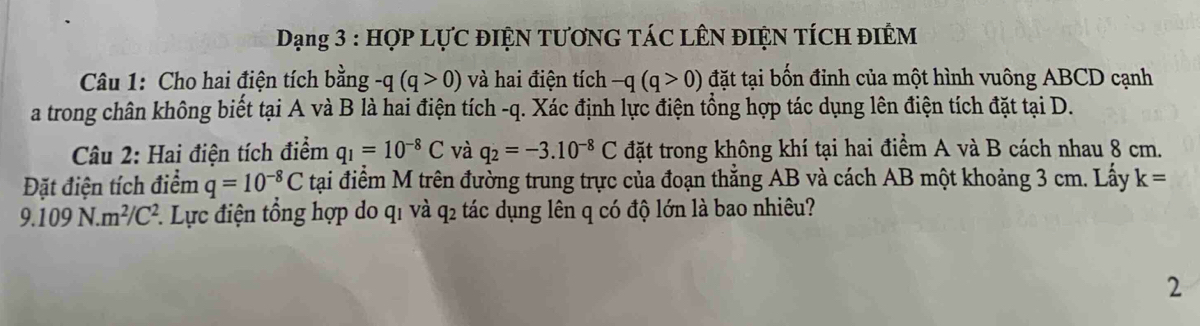 Dạng 3 : HợP LựC ĐIệN TƯơNG TÁC LÊN đIệN TÍCH ĐIÊM 
Câu 1: Cho hai điện tích bằng -q(q>0) và hai điện tích -q(q>0) đặt tại bốn đỉnh của một hình vuông ABCD cạnh 
a trong chân không biết tại A và B là hai điện tích -q. Xác định lực điện tổng hợp tác dụng lên điện tích đặt tại D. 
Câu 2: Hai điện tích điểm q_1=10^(-8)C và q_2=-3.10^(-8)C đặt trong không khí tại hai điểm A và B cách nhau 8 cm. 
Đặt điện tích điểm q=10^(-8)C tại điểm M trên đường trung trực của đoạn thắng AB và cách AB một khoảng 3 cm. Lấy k=
9.109N.m^2/C^2. 1. Lực điện tổng hợp do q1 và q2 tác dụng lên q có độ lớn là bao nhiêu? 
2